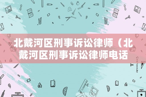 北戴河區(qū)刑事訴訟律師（北戴河區(qū)刑事訴訟律師電話號碼）