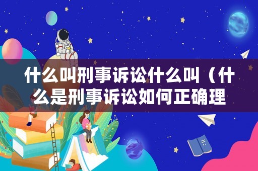什么叫刑事訴訟什么叫（什么是刑事訴訟如何正確理解）