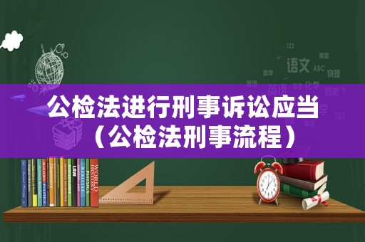 公檢法進(jìn)行刑事訴訟應(yīng)當(dāng)（公檢法刑事流程）