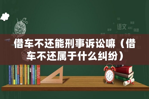 借車不還能刑事訴訟嘛（借車不還屬于什么糾紛）