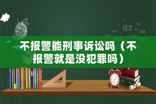 不報(bào)警能刑事訴訟嗎（不報(bào)警就是沒(méi)犯罪嗎）
