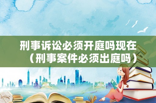 刑事訴訟必須開庭嗎現(xiàn)在（刑事案件必須出庭嗎）