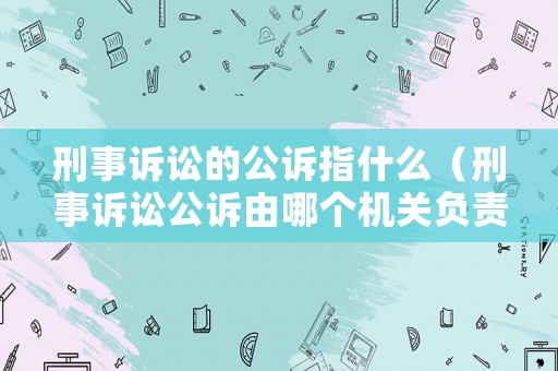 刑事訴訟的公訴指什么（刑事訴訟公訴由哪個(gè)機(jī)關(guān)負(fù)責(zé)）
