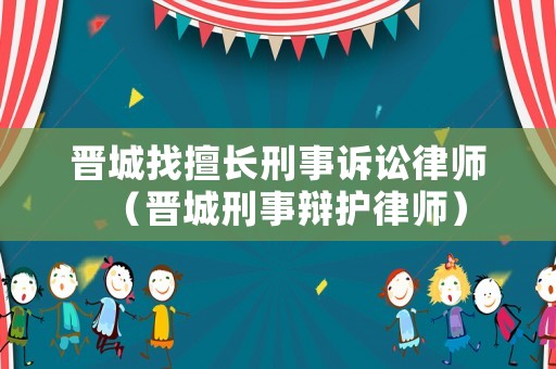 晉城找擅長(zhǎng)刑事訴訟律師（晉城刑事辯護(hù)律師）