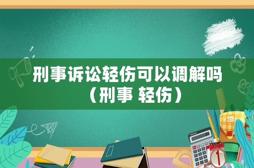 刑事訴訟輕傷可以調(diào)解嗎（刑事 輕傷）