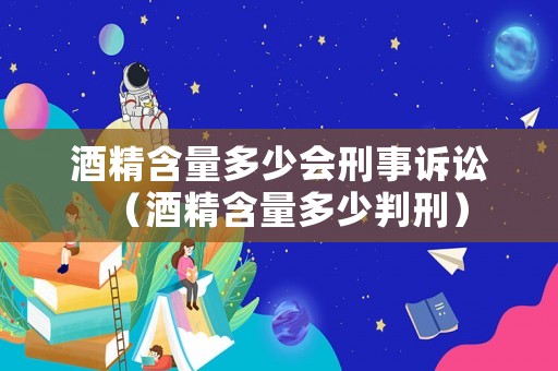 酒精含量多少會(huì)刑事訴訟（酒精含量多少判刑）