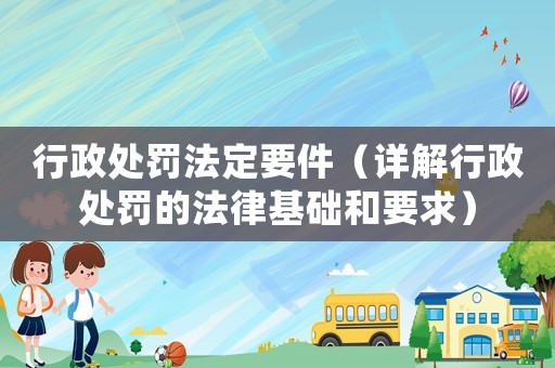 行政處罰法定要件（詳解行政處罰的法律基礎(chǔ)和要求）
