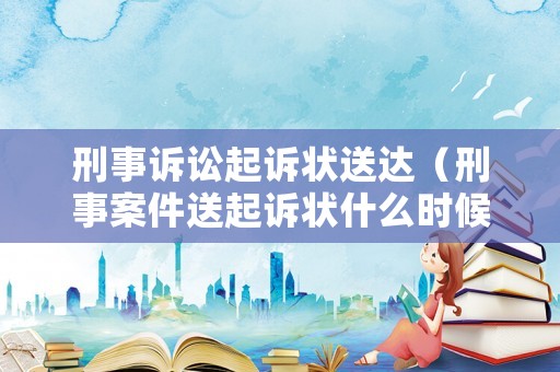 刑事訴訟起訴狀送達(dá)（刑事案件送起訴狀什么時(shí)候送達(dá)）