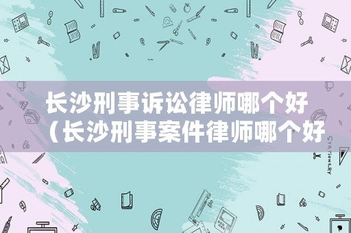 長沙刑事訴訟律師哪個好（長沙刑事案件律師哪個好）