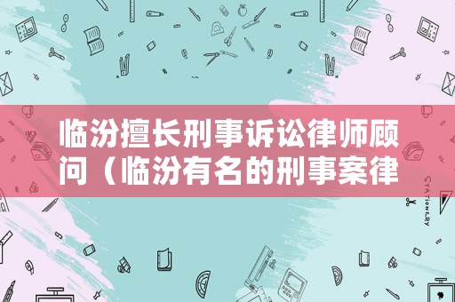 臨汾擅長(zhǎng)刑事訴訟律師顧問（臨汾有名的刑事案律師）