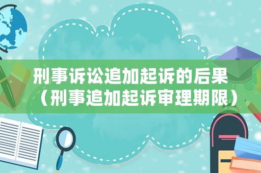 刑事訴訟追加起訴的后果（刑事追加起訴審理期限）