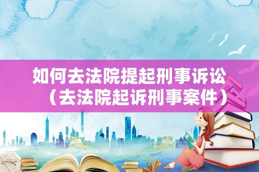 如何去法院提起刑事訴訟（去法院起訴刑事案件）