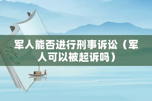 軍人能否進(jìn)行刑事訴訟（軍人可以被起訴嗎）