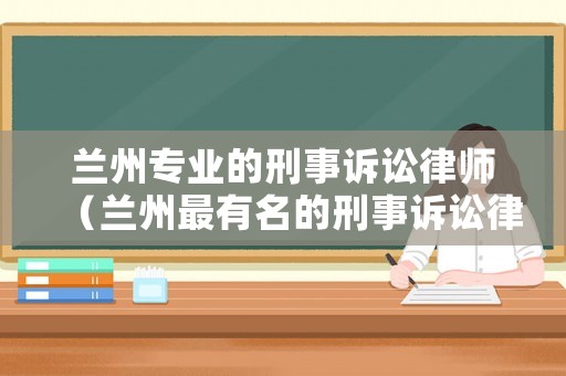 蘭州專(zhuān)業(yè)的刑事訴訟律師（蘭州最有名的刑事訴訟律師）