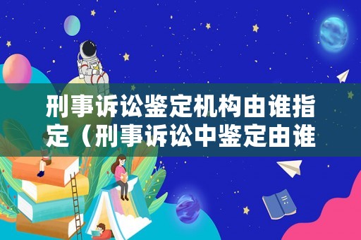刑事訴訟鑒定機(jī)構(gòu)由誰指定（刑事訴訟中鑒定由誰發(fā)起）
