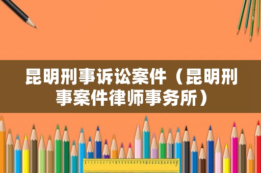 昆明刑事訴訟案件（昆明刑事案件律師事務(wù)所）