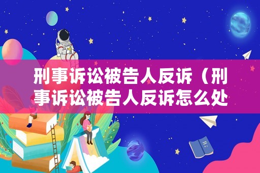 刑事訴訟被告人反訴（刑事訴訟被告人反訴怎么處理）