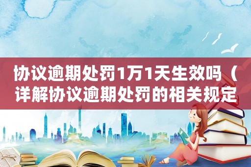 協(xié)議逾期處罰1萬1天生效嗎（詳解協(xié)議逾期處罰的相關(guān)規(guī)定）