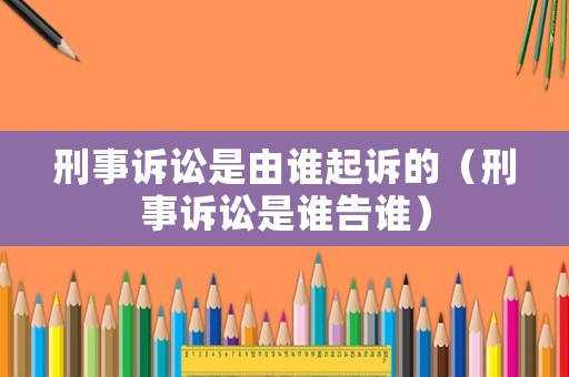 刑事訴訟是由誰起訴的（刑事訴訟是誰告誰）