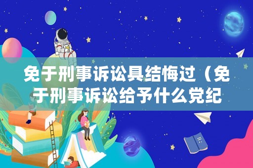 免于刑事訴訟具結(jié)悔過（免于刑事訴訟給予什么黨紀(jì)政紀(jì)處分）