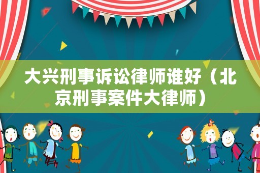 大興刑事訴訟律師誰好（北京刑事案件大律師）