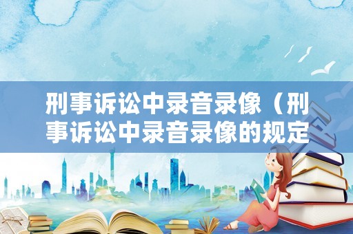 刑事訴訟中錄音錄像（刑事訴訟中錄音錄像的規(guī)定）