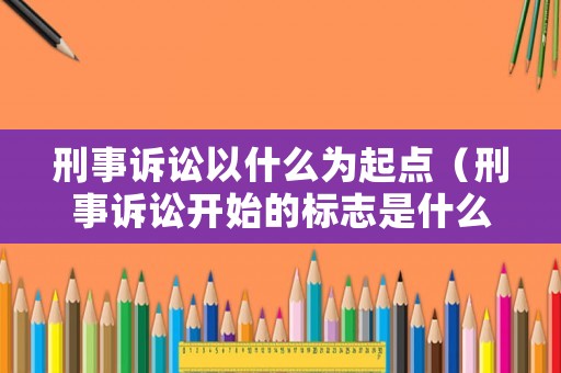刑事訴訟以什么為起點(diǎn)（刑事訴訟開始的標(biāo)志是什么）