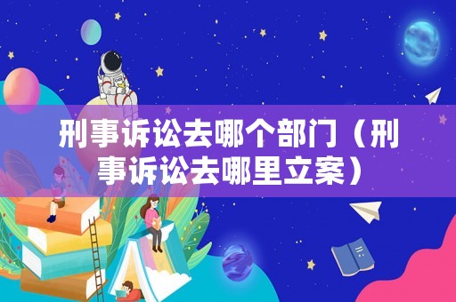 刑事訴訟去哪個(gè)部門(mén)（刑事訴訟去哪里立案）