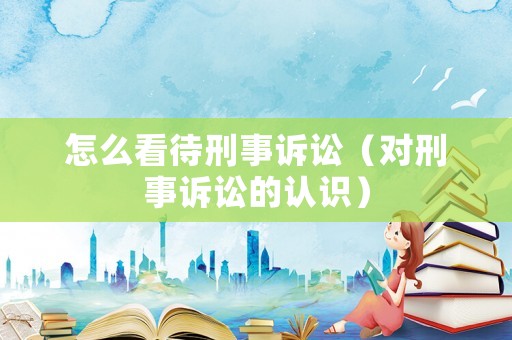 怎么看待刑事訴訟（對刑事訴訟的認(rèn)識(shí)）