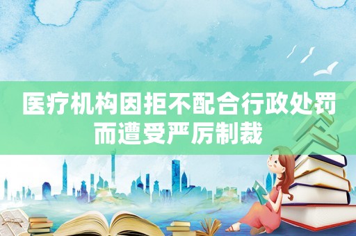 醫(yī)療機(jī)構(gòu)因拒不配合行政處罰而遭受嚴(yán)厲制裁