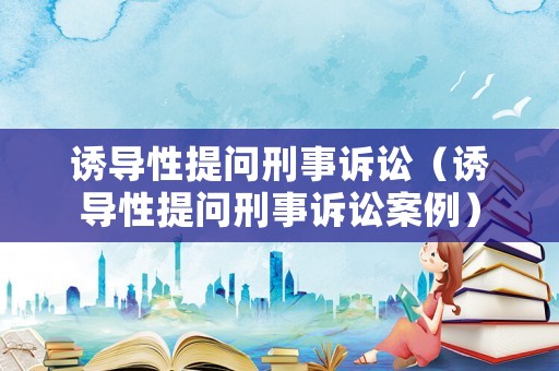 誘導(dǎo)性提問刑事訴訟（誘導(dǎo)性提問刑事訴訟案例）