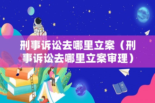 刑事訴訟去哪里立案（刑事訴訟去哪里立案審理）