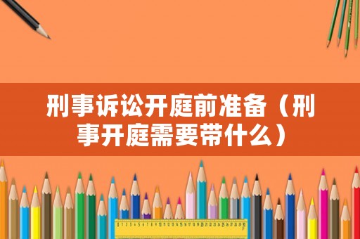 刑事訴訟開(kāi)庭前準(zhǔn)備（刑事開(kāi)庭需要帶什么）
