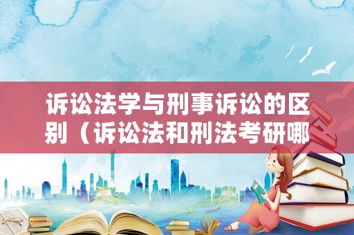 訴訟法學(xué)與刑事訴訟的區(qū)別（訴訟法和刑法考研哪個好看一點(diǎn)）
