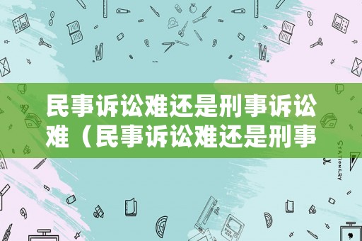 民事訴訟難還是刑事訴訟難（民事訴訟難還是刑事訴訟難度）