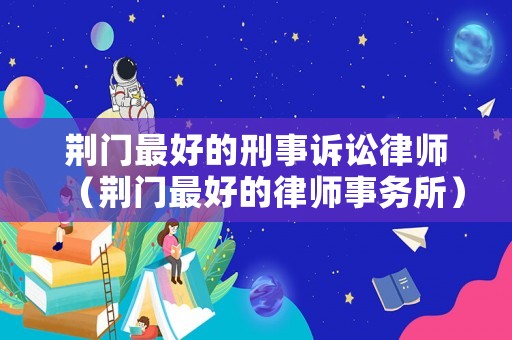 荊門最好的刑事訴訟律師（荊門最好的律師事務(wù)所）