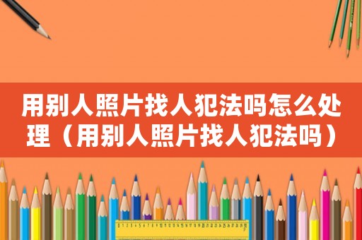 用別人照片找人犯法嗎怎么處理（用別人照片找人犯法嗎）
