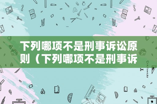 下列哪項(xiàng)不是刑事訴訟原則（下列哪項(xiàng)不是刑事訴訟原則的內(nèi)容）