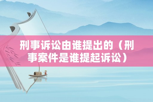 刑事訴訟由誰(shuí)提出的（刑事案件是誰(shuí)提起訴訟）