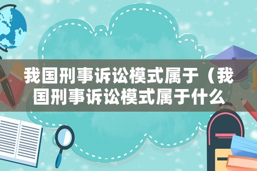 我國刑事訴訟模式屬于（我國刑事訴訟模式屬于什么類型）