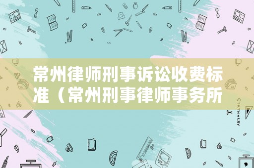 常州律師刑事訴訟收費(fèi)標(biāo)準(zhǔn)（常州刑事律師事務(wù)所）