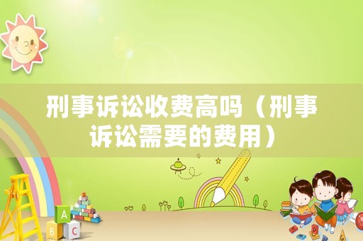 刑事訴訟收費(fèi)高嗎（刑事訴訟需要的費(fèi)用）