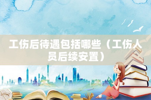 工傷后待遇包括哪些（工傷人員后續(xù)安置）