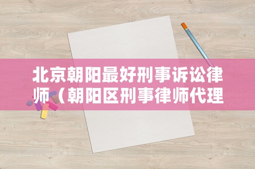 北京朝陽最好刑事訴訟律師（朝陽區(qū)刑事律師代理）