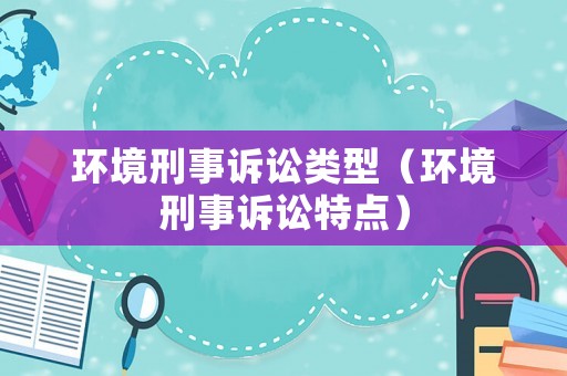 環(huán)境刑事訴訟類型（環(huán)境刑事訴訟特點）