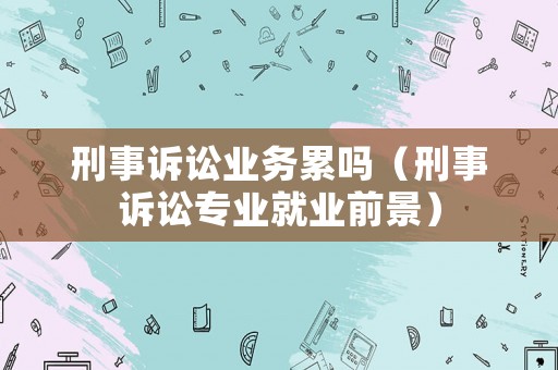 刑事訴訟業(yè)務(wù)累嗎（刑事訴訟專業(yè)就業(yè)前景）