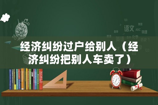 經(jīng)濟糾紛過戶給別人（經(jīng)濟糾紛把別人車賣了）