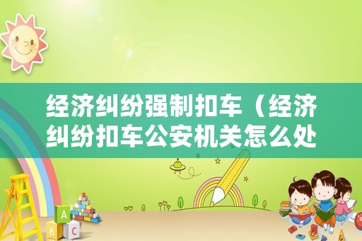 經(jīng)濟糾紛強制扣車（經(jīng)濟糾紛扣車公安機關怎么處理）
