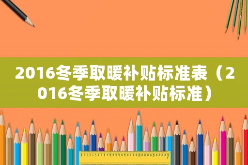 2016冬季取暖補(bǔ)貼標(biāo)準(zhǔn)表（2016冬季取暖補(bǔ)貼標(biāo)準(zhǔn)）