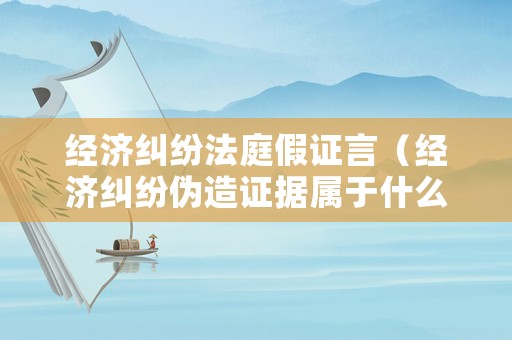 經(jīng)濟(jì)糾紛法庭假證言（經(jīng)濟(jì)糾紛偽造證據(jù)屬于什么犯罪）